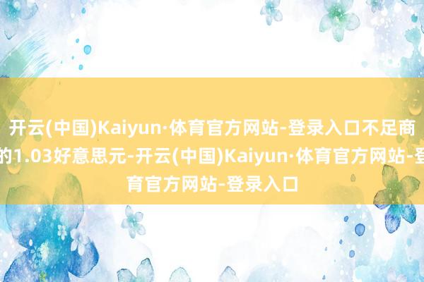 开云(中国)Kaiyun·体育官方网站-登录入口不足商场预期的1.03好意思元-开云(中国)Kaiyun·体育官方网站-登录入口