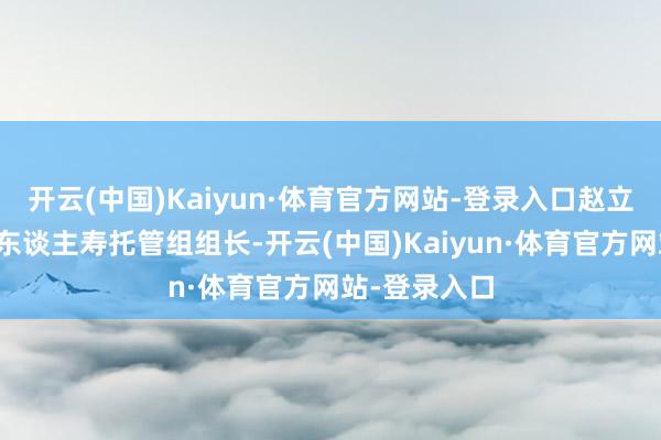 开云(中国)Kaiyun·体育官方网站-登录入口赵立军成为中原东谈主寿托管组组长-开云(中国)Kaiyun·体育官方网站-登录入口