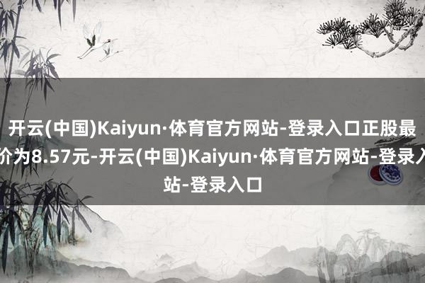 开云(中国)Kaiyun·体育官方网站-登录入口正股最新价为8.57元-开云(中国)Kaiyun·体育官方网站-登录入口