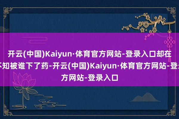 开云(中国)Kaiyun·体育官方网站-登录入口却在背面不知被谁下了药-开云(中国)Kaiyun·体育官方网站-登录入口