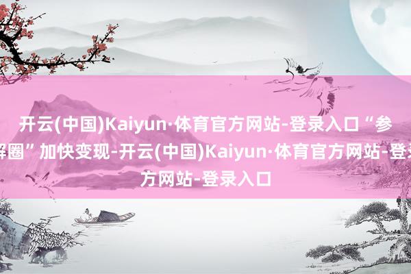 开云(中国)Kaiyun·体育官方网站-登录入口“参哥分解圈”加快变现-开云(中国)Kaiyun·体育官方网站-登录入口