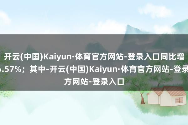 开云(中国)Kaiyun·体育官方网站-登录入口同比增多56.57%；其中-开云(中国)Kaiyun·体育官方网站-登录入口