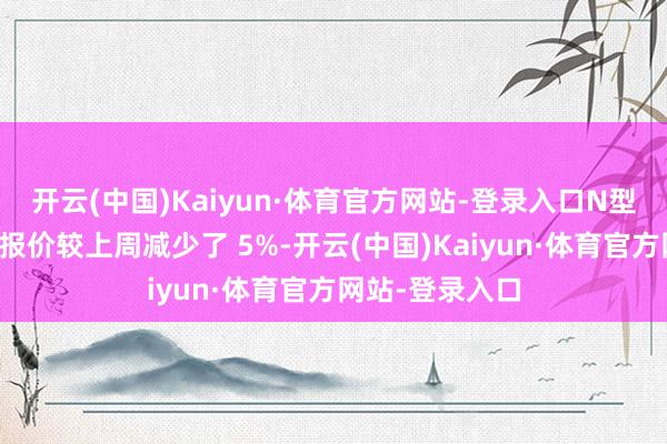 开云(中国)Kaiyun·体育官方网站-登录入口N型料东谈主民币报价较上周减少了 5%-开云(中国)Kaiyun·体育官方网站-登录入口