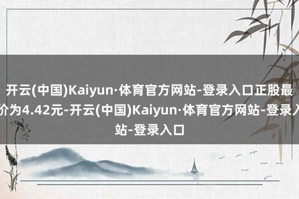 开云(中国)Kaiyun·体育官方网站-登录入口正股最新价为4.42元-开云(中国)Kaiyun·体育官方网站-登录入口