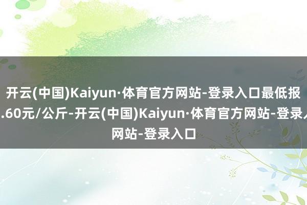 开云(中国)Kaiyun·体育官方网站-登录入口最低报价1.60元/公斤-开云(中国)Kaiyun·体育官方网站-登录入口