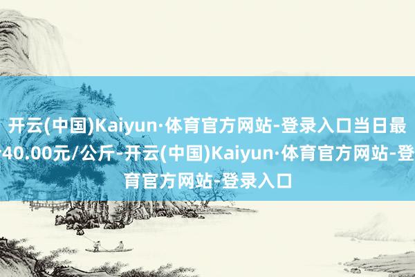 开云(中国)Kaiyun·体育官方网站-登录入口当日最高报价40.00元/公斤-开云(中国)Kaiyun·体育官方网站-登录入口