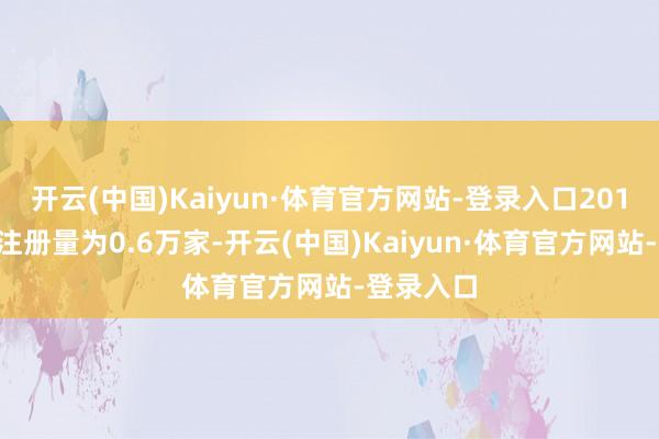 开云(中国)Kaiyun·体育官方网站-登录入口2014年全年注册量为0.6万家-开云(中国)Kaiyun·体育官方网站-登录入口