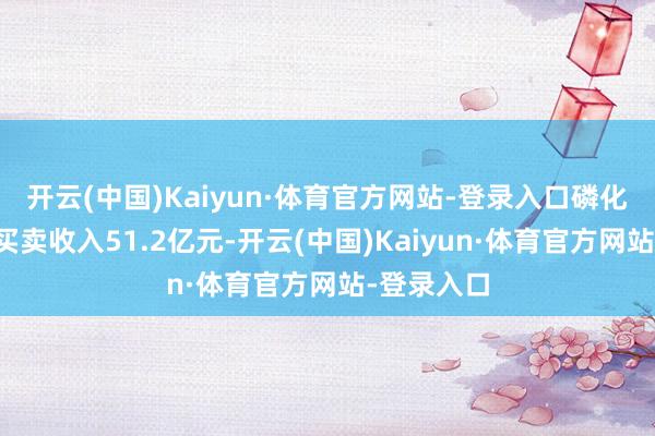 开云(中国)Kaiyun·体育官方网站-登录入口磷化集团终了买卖收入51.2亿元-开云(中国)Kaiyun·体育官方网站-登录入口