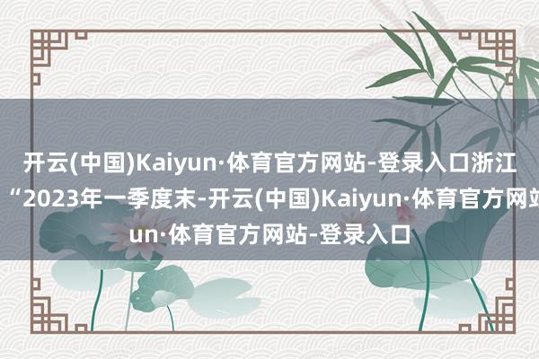 开云(中国)Kaiyun·体育官方网站-登录入口浙江海歆示意：“2023年一季度末-开云(中国)Kaiyun·体育官方网站-登录入口