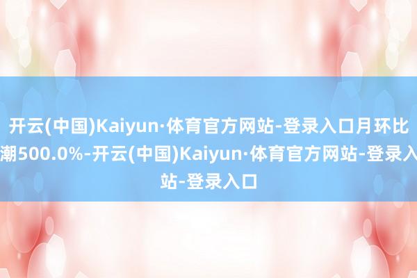 开云(中国)Kaiyun·体育官方网站-登录入口月环比高潮500.0%-开云(中国)Kaiyun·体育官方网站-登录入口