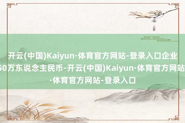 开云(中国)Kaiyun·体育官方网站-登录入口企业注册老本50万东说念主民币-开云(中国)Kaiyun·体育官方网站-登录入口