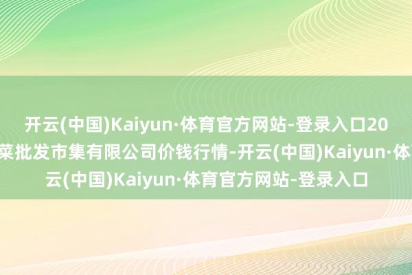 开云(中国)Kaiyun·体育官方网站-登录入口2024年9月23日宁波蔬菜批发市集有限公司价钱行情-开云(中国)Kaiyun·体育官方网站-登录入口