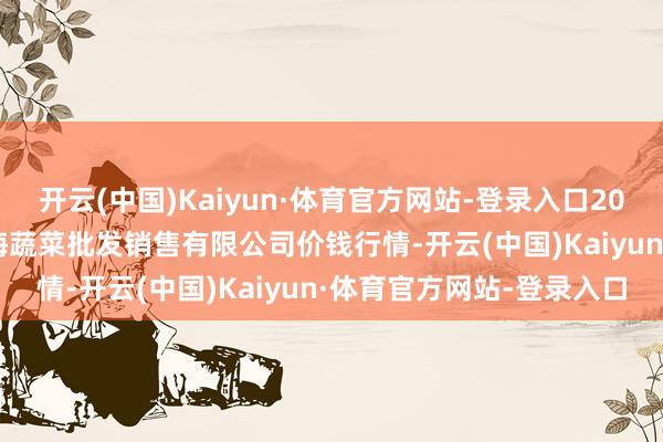 开云(中国)Kaiyun·体育官方网站-登录入口2024年9月23日孝义市绿海蔬菜批发销售有限公司价钱行情-开云(中国)Kaiyun·体育官方网站-登录入口