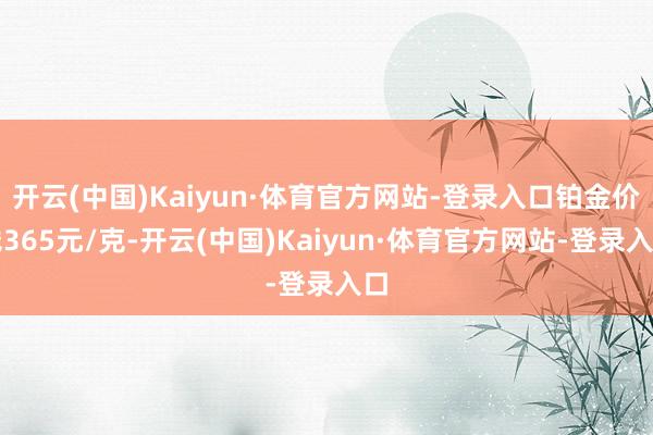 开云(中国)Kaiyun·体育官方网站-登录入口铂金价钱365元/克-开云(中国)Kaiyun·体育官方网站-登录入口