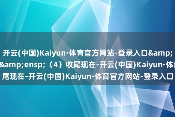 开云(中国)Kaiyun·体育官方网站-登录入口&ensp;&ensp;&ensp;（4）收尾现在-开云(中国)Kaiyun·体育官方网站-登录入口