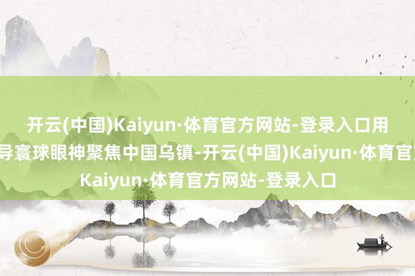 开云(中国)Kaiyun·体育官方网站-登录入口用新想路新亮点诱导寰球眼神聚焦中国乌镇-开云(中国)Kaiyun·体育官方网站-登录入口