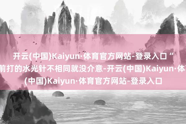 开云(中国)Kaiyun·体育官方网站-登录入口“我以为可能是和我之前打的水光针不相同就没介意-开云(中国)Kaiyun·体育官方网站-登录入口