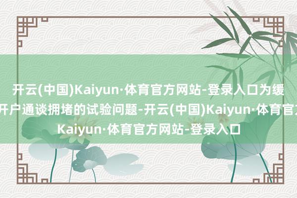 开云(中国)Kaiyun·体育官方网站-登录入口为缓解10月8日今日开户通谈拥堵的试验问题-开云(中国)Kaiyun·体育官方网站-登录入口