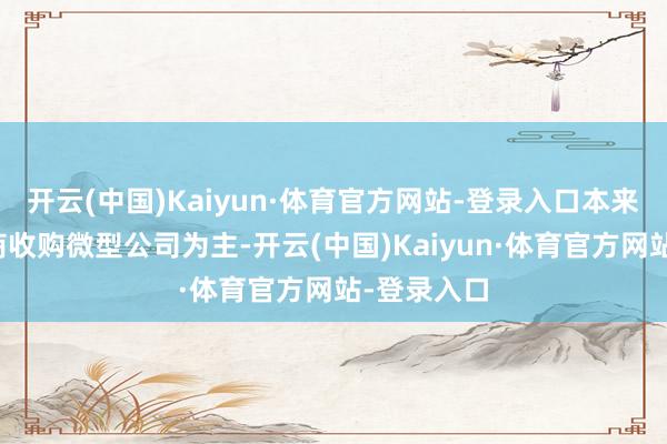 开云(中国)Kaiyun·体育官方网站-登录入口本来以中型券商收购微型公司为主-开云(中国)Kaiyun·体育官方网站-登录入口