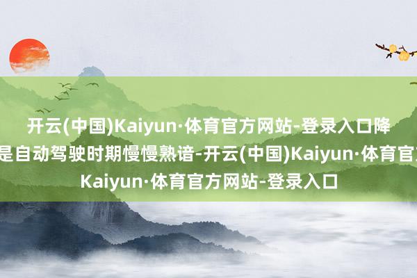 开云(中国)Kaiyun·体育官方网站-登录入口降本空间高大；三是自动驾驶时期慢慢熟谙-开云(中国)Kaiyun·体育官方网站-登录入口