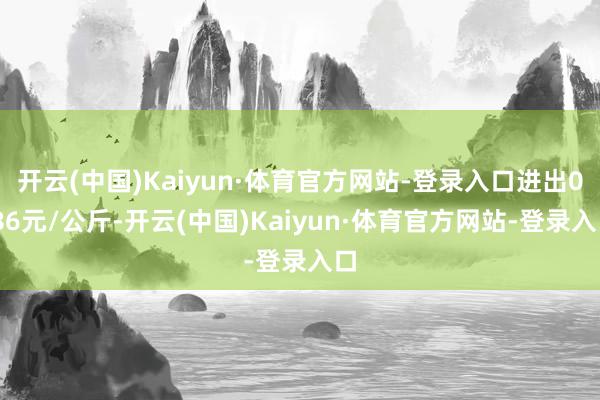 开云(中国)Kaiyun·体育官方网站-登录入口进出0.86元/公斤-开云(中国)Kaiyun·体育官方网站-登录入口