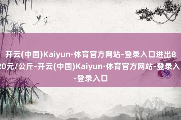 开云(中国)Kaiyun·体育官方网站-登录入口进出8.20元/公斤-开云(中国)Kaiyun·体育官方网站-登录入口