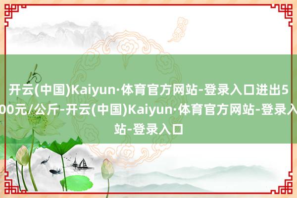 开云(中国)Kaiyun·体育官方网站-登录入口进出52.00元/公斤-开云(中国)Kaiyun·体育官方网站-登录入口