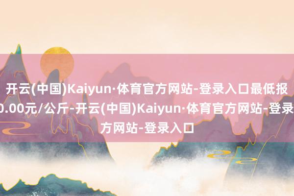 开云(中国)Kaiyun·体育官方网站-登录入口最低报价10.00元/公斤-开云(中国)Kaiyun·体育官方网站-登录入口