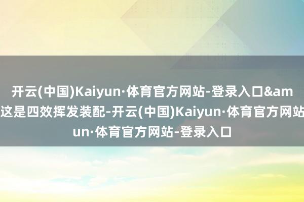 开云(中国)Kaiyun·体育官方网站-登录入口&ldquo;这是四效挥发装配-开云(中国)Kaiyun·体育官方网站-登录入口