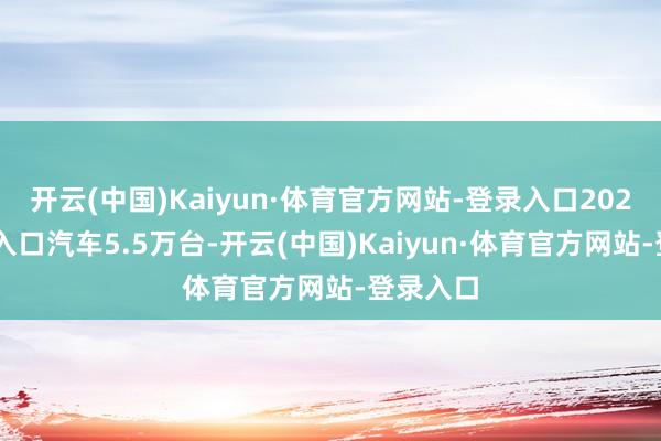 开云(中国)Kaiyun·体育官方网站-登录入口2024年9月入口汽车5.5万台-开云(中国)Kaiyun·体育官方网站-登录入口