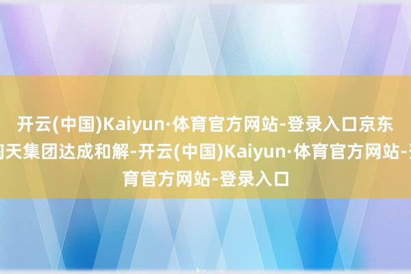 开云(中国)Kaiyun·体育官方网站-登录入口京东物流与淘天集团达成和解-开云(中国)Kaiyun·体育官方网站-登录入口