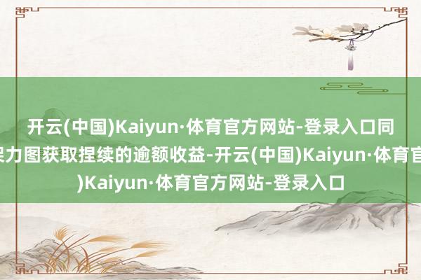 开云(中国)Kaiyun·体育官方网站-登录入口同期选拔褂讪的框架力图获取捏续的逾额收益-开云(中国)Kaiyun·体育官方网站-登录入口