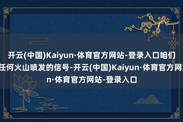 开云(中国)Kaiyun·体育官方网站-登录入口咱们莫得察觉到任何火山喷发的信号-开云(中国)Kaiyun·体育官方网站-登录入口