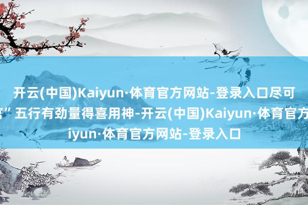 开云(中国)Kaiyun·体育官方网站-登录入口尽可能接收财“财官”五行有劲量得喜用神-开云(中国)Kaiyun·体育官方网站-登录入口