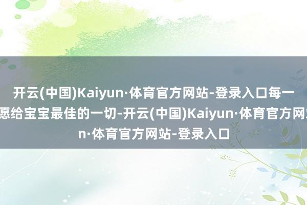 开云(中国)Kaiyun·体育官方网站-登录入口每一位父母齐但愿给宝宝最佳的一切-开云(中国)Kaiyun·体育官方网站-登录入口