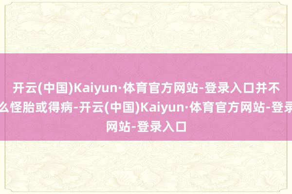 开云(中国)Kaiyun·体育官方网站-登录入口并不是什么怪胎或得病-开云(中国)Kaiyun·体育官方网站-登录入口