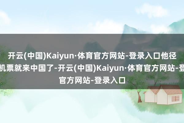 开云(中国)Kaiyun·体育官方网站-登录入口他径直买了机票就来中国了-开云(中国)Kaiyun·体育官方网站-登录入口