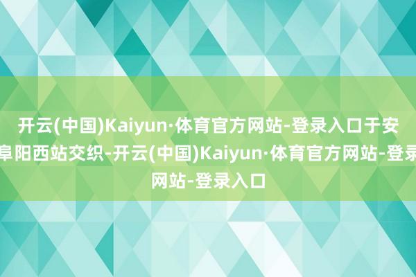 开云(中国)Kaiyun·体育官方网站-登录入口于安徽省阜阳西站交织-开云(中国)Kaiyun·体育官方网站-登录入口