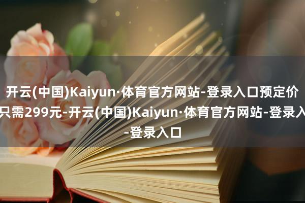 开云(中国)Kaiyun·体育官方网站-登录入口预定价钱只需299元-开云(中国)Kaiyun·体育官方网站-登录入口