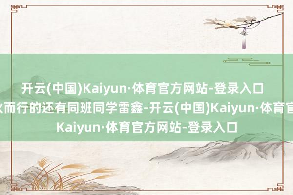 开云(中国)Kaiyun·体育官方网站-登录入口  当年和陈泓涵结伙而行的还有同班同学雷鑫-开云(中国)Kaiyun·体育官方网站-登录入口