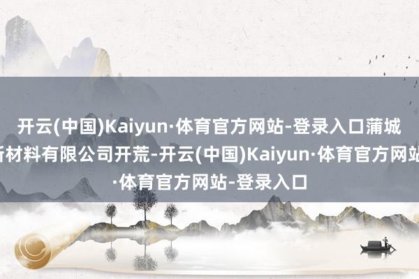 开云(中国)Kaiyun·体育官方网站-登录入口蒲城蓝晓生科新材料有限公司开荒-开云(中国)Kaiyun·体育官方网站-登录入口