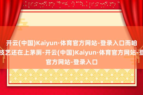 开云(中国)Kaiyun·体育官方网站-登录入口而咱们这个技艺还在上茅厕-开云(中国)Kaiyun·体育官方网站-登录入口