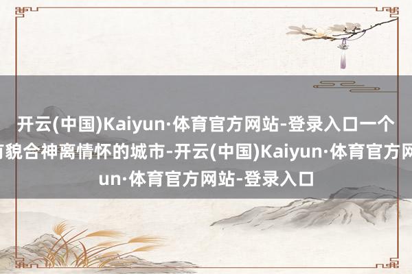 开云(中国)Kaiyun·体育官方网站-登录入口一个能接住你所有貌合神离情怀的城市-开云(中国)Kaiyun·体育官方网站-登录入口