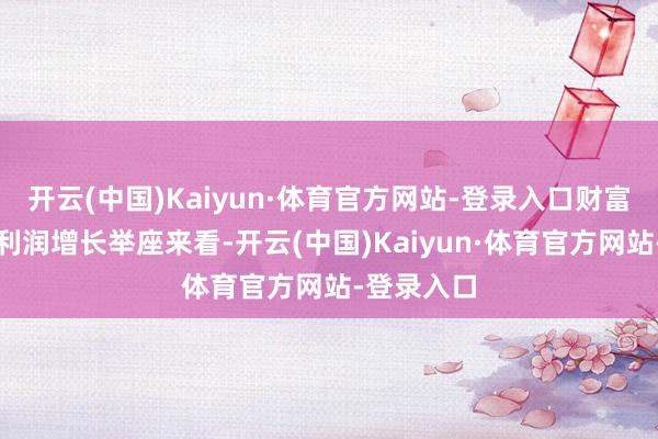 开云(中国)Kaiyun·体育官方网站-登录入口财富端运转净利润增长举座来看-开云(中国)Kaiyun·体育官方网站-登录入口