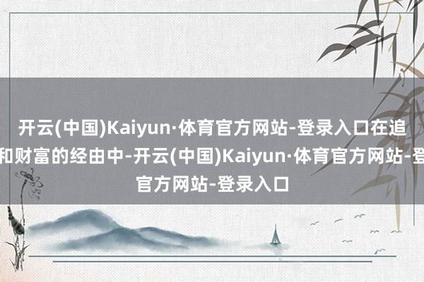 开云(中国)Kaiyun·体育官方网站-登录入口在追求发展和财富的经由中-开云(中国)Kaiyun·体育官方网站-登录入口